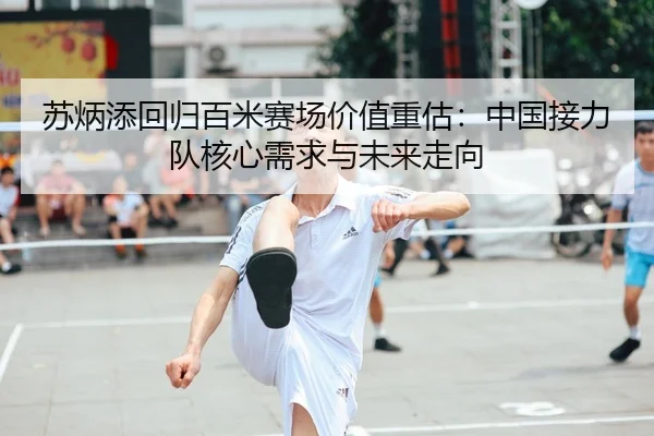 苏炳添回归百米赛场价值重估：中国接力队核心需求与未来走向