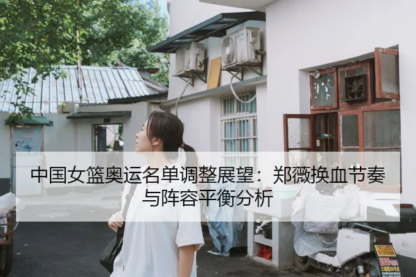 中国女篮奥运名单调整展望：郑薇换血节奏与阵容平衡分析