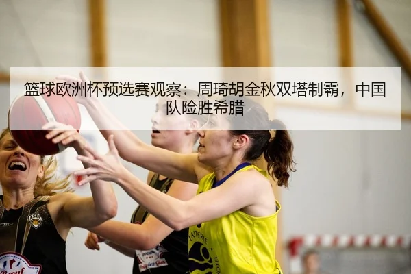 篮球欧洲杯预选赛观察：周琦胡金秋双塔制霸，中国队险胜希腊